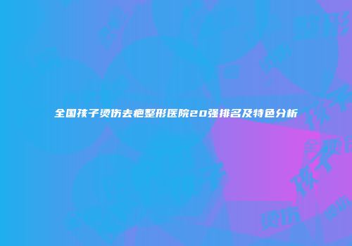 全国孩子烫伤去疤整形医院20强排名及特色分析