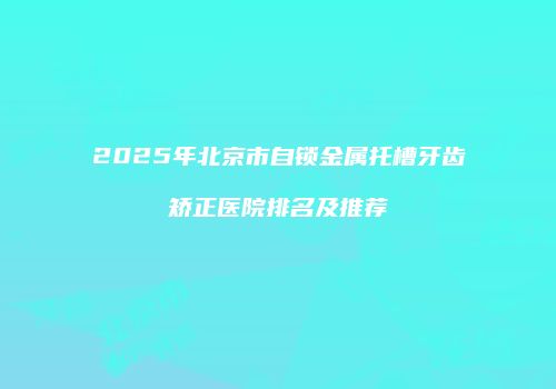 2025年北京市自锁金属托槽牙齿矫正医院排名及推荐