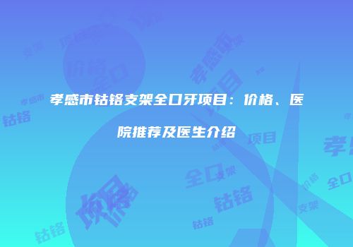 孝感市钴铬支架全口牙项目：价格、医院推荐及医生介绍