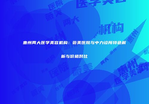 惠州两大医学美容机构：薇美医院与中力诊所特色解析与价格对比
