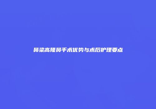 鼻梁高隆鼻手术优势与术后护理要点