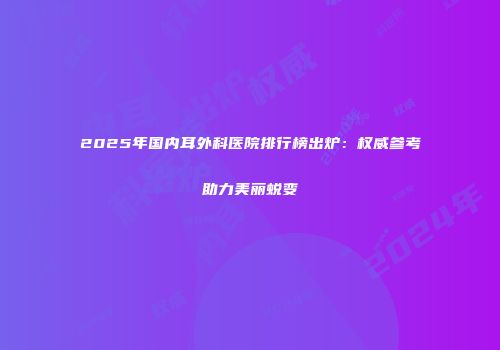 2025年国内耳外科医院排行榜出炉：权威参考助力美丽蜕变