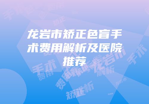 龙岩市矫正色盲手术费用解析及医院推荐
