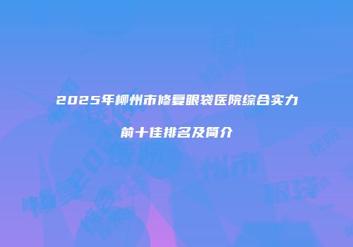 2025年柳州市修复眼袋医院综合实力前十佳排名及简介