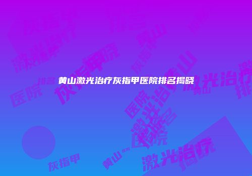 黄山激光治疗灰指甲医院排名揭晓