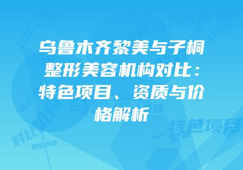 乌鲁木齐黎美与子桐整形美容机构对比：特色项目、资质与价格解析