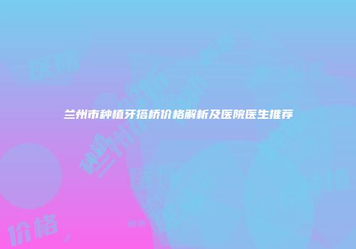 兰州市种植牙搭桥价格解析及医院医生推荐