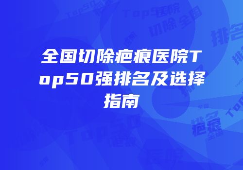 全国切除疤痕医院Top50强排名及选择指南