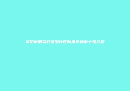 沈阳市眼袋打溶脂针医院排行榜前十强介绍