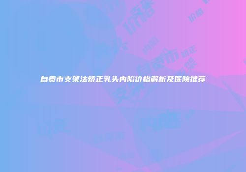 自贡市支架法矫正乳头内陷价格解析及医院推荐