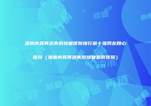淮南市耳再造失败修复医院排行前十强网友良心推荐（淮南市耳再造失败修复整形医院）