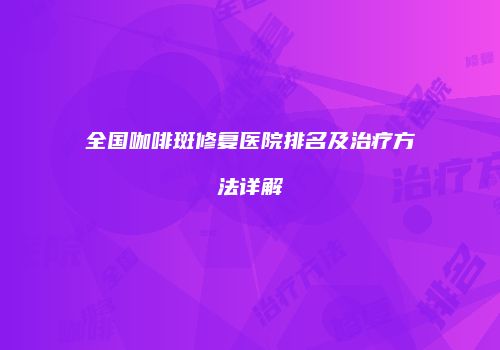 全国咖啡斑修复医院排名及治疗方法详解