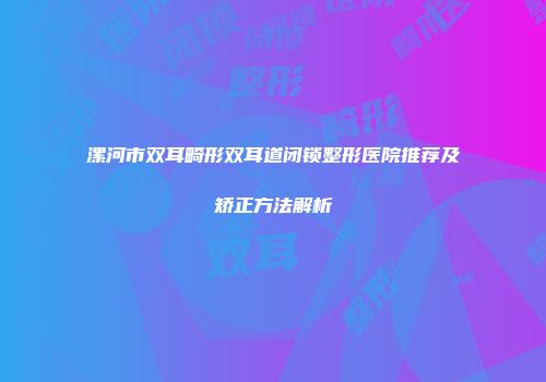 漯河市双耳畸形双耳道闭锁整形医院推荐及矫正方法解析