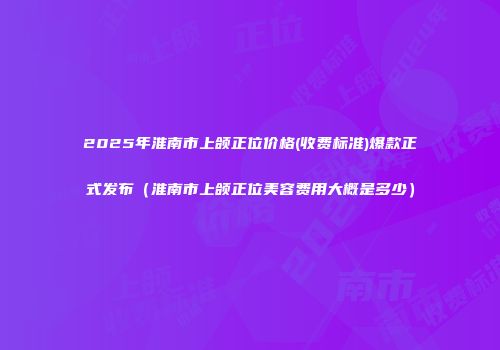 2025年淮南市上颌正位价格(收费标准)爆款正式发布（淮南市上颌正位美容费用大概是多少）