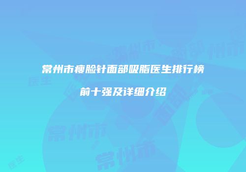 常州市瘦脸针面部吸脂医生排行榜前十强及详细介绍