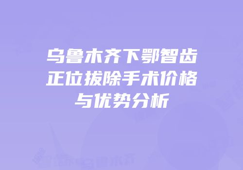 乌鲁木齐下鄂智齿正位拔除手术价格与优势分析