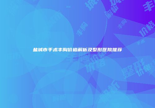盐城市手术丰胸价格解析及整形医院推荐