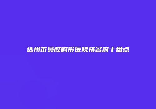 达州市鼻腔畸形医院排名前十盘点