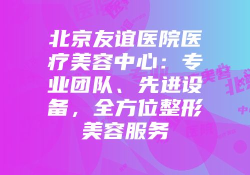 北京友谊医院医疗美容中心：专业团队、先进设备，全方位整形美容服务