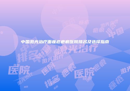 中国激光治疗面痤疮疤痕医院排名及选择指南
