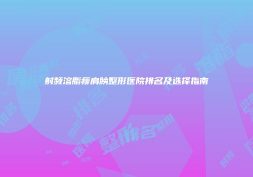 射频溶脂瘦肩膀整形医院排名及选择指南