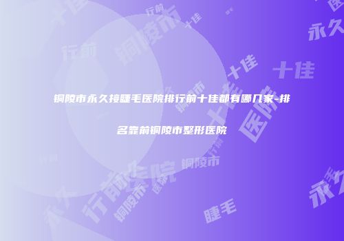 铜陵市永久接睫毛医院排行前十佳都有哪几家-排名靠前铜陵市整形医院