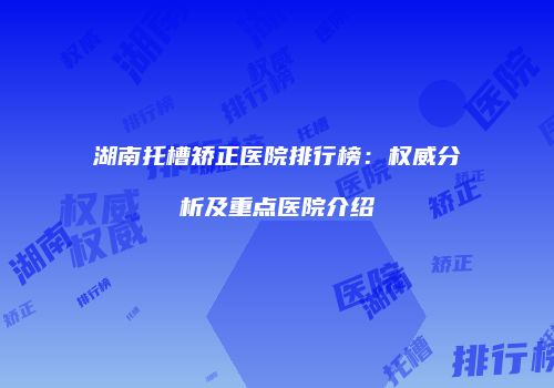 湖南托槽矫正医院排行榜：权威分析及重点医院介绍