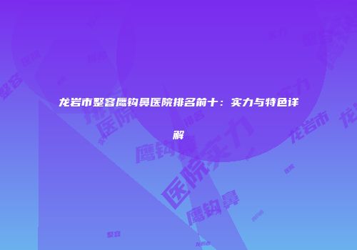 龙岩市整容鹰钩鼻医院排名前十：实力与特色详解
