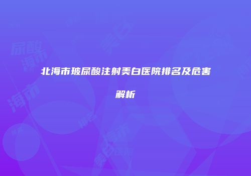 北海市玻尿酸注射美白医院排名及危害解析