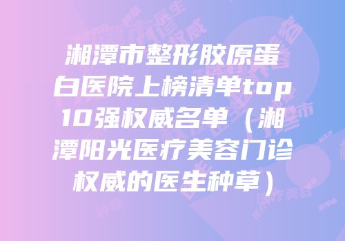 湘潭市整形胶原蛋白医院上榜清单top10强权威名单（湘潭阳光医疗美容门诊权威的医生种草）
