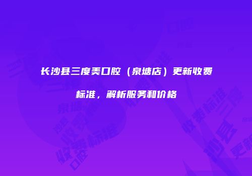 长沙县三度美口腔（泉塘店）更新收费标准，解析服务和价格