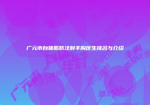 广元市自体脂肪注射丰胸医生排名与介绍