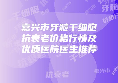 嘉兴市牙髓干细胞抗衰老价格行情及优质医院医生推荐