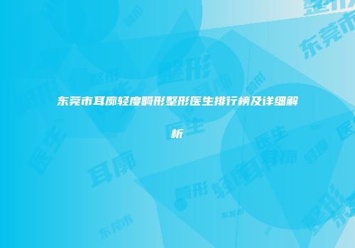 东莞市耳廓轻度畸形整形医生排行榜及详细解析