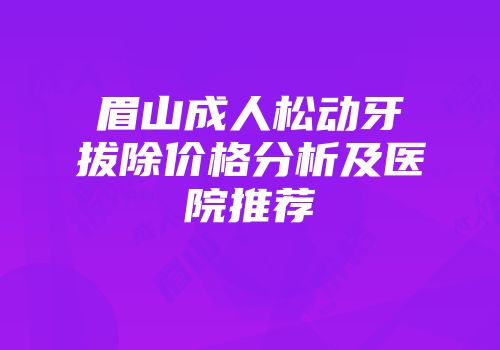 眉山成人松动牙拔除价格分析及医院推荐