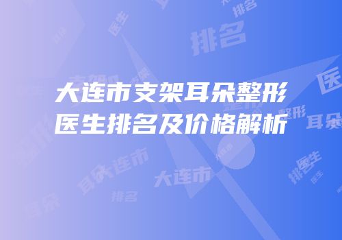 大连市支架耳朵整形医生排名及价格解析