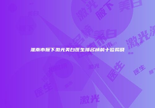 淮南市腋下激光美白医生排名榜前十位揭晓