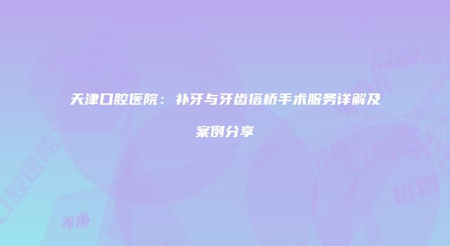 天津口腔医院：补牙与牙齿搭桥手术服务详解及案例分享