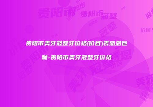 贵阳市美牙冠整牙价格(价目)表感恩巨献-贵阳市美牙冠整牙价格