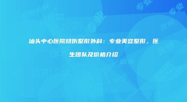 汕头中心医院烧伤整形外科：专业美容整形，医生团队及价格介绍