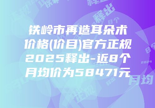 铁岭市再造耳朵术价格(价目)官方正规2025释出-近8个月均价为58471元