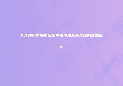 齐齐哈尔市腰部吸脂手术价格解析及医院医生推荐