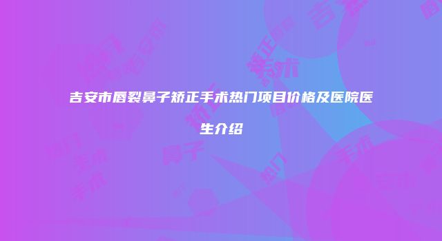 吉安市唇裂鼻子矫正手术热门项目价格及医院医生介绍