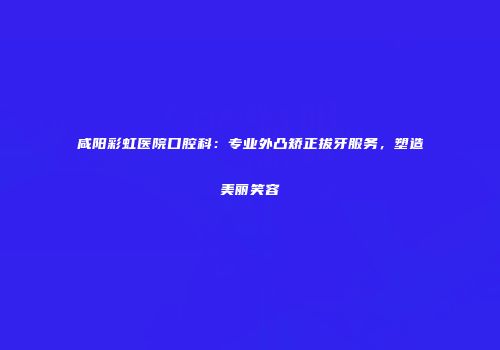 咸阳彩虹医院口腔科：专业外凸矫正拔牙服务，塑造美丽笑容