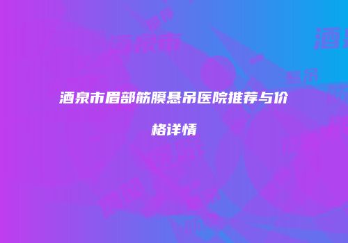 酒泉市眉部筋膜悬吊医院推荐与价格详情
