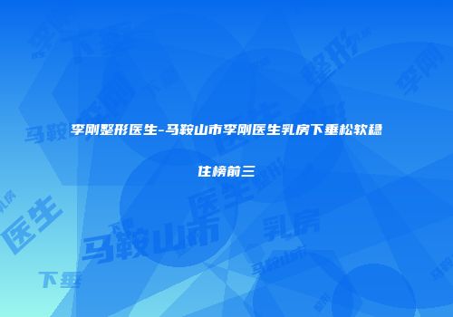 李刚整形医生-马鞍山市李刚医生乳房下垂松软稳住榜前三