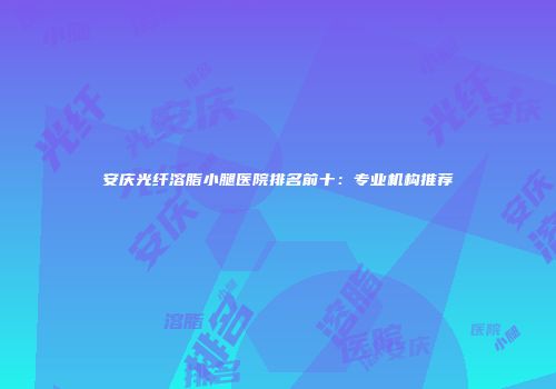 安庆光纤溶脂小腿医院排名前十：专业机构推荐