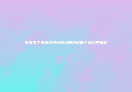安阳市半纹眉整形医院口碑排名前十强名单揭晓