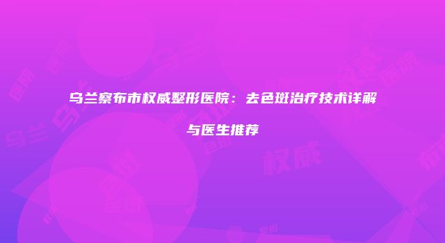 乌兰察布市权威整形医院：去色斑治疗技术详解与医生推荐