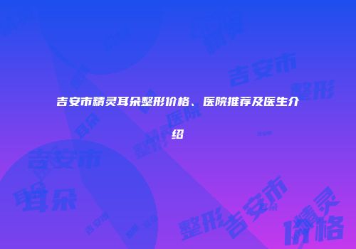 吉安市精灵耳朵整形价格、医院推荐及医生介绍